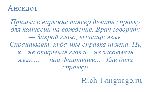 
    Пришла в наркодиспансер делать справку для комиссии на вождение. Врач говорит: — Закрой глаза, вытащи язык. Спрашивает, куда мне справка нужна. Ну, я... не открывая глаз и... не засовывая язык.... — наа фаштенее..... Еле дали справку!