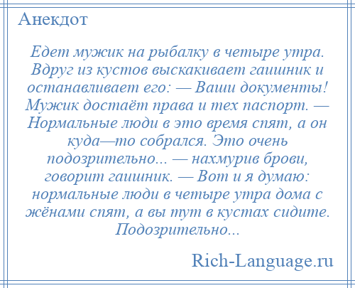 
    Едет мужик на рыбалку в четыре утра. Вдруг из кустов выскакивает гаишник и останавливает его: — Ваши документы! Мужик достаёт права и тех паспорт. — Нормальные люди в это время спят, а он куда—то собрался. Это очень подозрительно... — нахмурив брови, говорит гаишник. — Вот и я думаю: нормальные люди в четыре утра дома с жёнами спят, а вы тут в кустах сидите. Подозрительно...