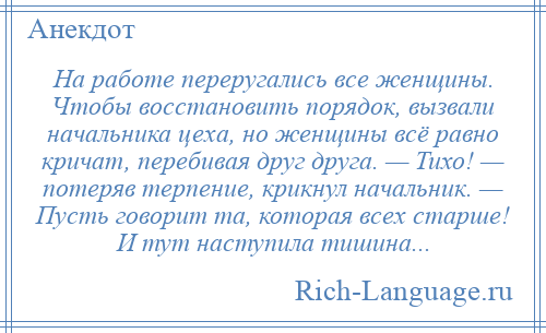 
    На работе переругались все женщины. Чтобы восстановить порядок, вызвали начальника цеха, но женщины всё равно кричат, перебивая друг друга. — Тихо! — потеряв терпение, крикнул начальник. — Пусть говорит та, которая всех старше! И тут наступила тишина...