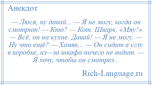 
    — Люся, ну давай... — Я не могу, когда он смотрит! — Кто? — Кот. Шварк. «Мяу!». — Всё, он на кухне. Давай! — Я не могу. — Ну что ещё? — Хомяк... — Он сидит в углу в коробке, из—за шкафа ничего не видит. — Я хочу, чтобы он смотрел...