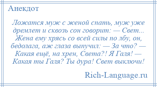 
    Ложатся муж с женой спать, муж уже дремлет и сквозь сон говорит: — Свет... Жена ему хрясь со всей силы по лбу, он, бедолага, аж глаза выпучил: — За что? — Какая ещё, на хрен, Света?! Я Галя! — Какая ты Галя? Ты дура! Свет выключи!