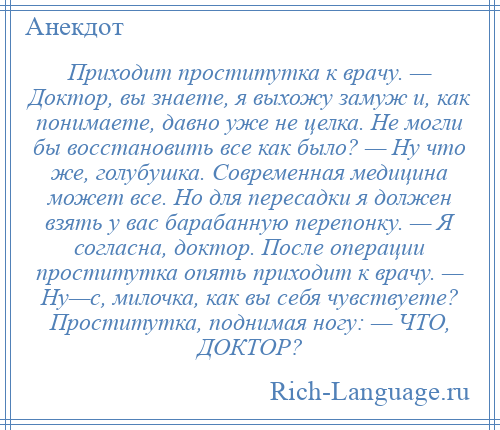 
    Приходит проститутка к врачу. — Доктор, вы знаете, я выхожу замуж и, как понимаете, давно уже не целка. Не могли бы восстановить все как было? — Ну что же, голубушка. Современная медицина может все. Но для пересадки я должен взять у вас барабанную перепонку. — Я согласна, доктор. После операции проститутка опять приходит к врачу. — Ну—с, милочка, как вы себя чувствуете? Проститутка, поднимая ногу: — ЧТО, ДОКТОР?