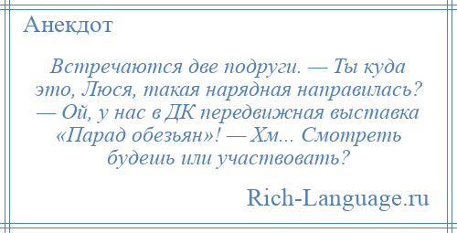 
    Встречаются две подруги. — Ты куда это, Люся, такая нарядная направилась? — Ой, у нас в ДК передвижная выставка «Парад обезьян»! — Хм... Смотреть будешь или участвовать?