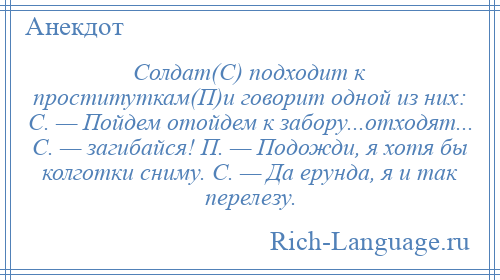 
    Солдат(С) подходит к проституткам(П)и говорит одной из них: С. — Пойдем отойдем к забору...отходят... С. — загибайся! П. — Подожди, я хотя бы колготки сниму. С. — Да ерунда, я и так перелезу.