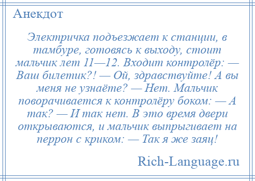 
    Электричка подъезжает к станции, в тамбуре, готовясь к выходу, стоит мальчик лет 11—12. Входит контролёр: — Ваш билетик?! — Ой, здравствуйте! А вы меня не узнаёте? — Нет. Мальчик поворачивается к контролёру боком: — А так? — И так нет. В это время двери открываются, и мальчик выпрыгивает на перрон с криком: — Так я же заяц!