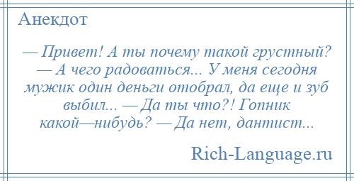 
    — Привет! А ты почему такой грустный? — А чего радоваться... У меня сегодня мужик один деньги отобрал, да еще и зуб выбил... — Да ты что?! Гопник какой—нибудь? — Да нет, дантист...