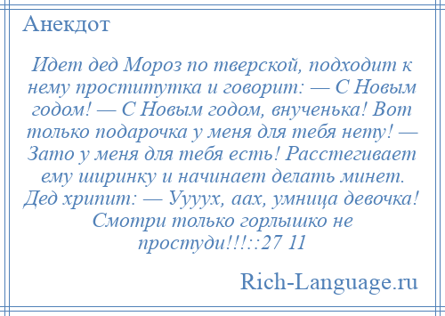 
    Идет дед Мороз по тверской, подходит к нему проститутка и говорит: — С Новым годом! — С Новым годом, внученька! Вот только подарочка у меня для тебя нету! — Зато у меня для тебя есть! Расстегивает ему ширинку и начинает делать минет. Дед хрипит: — Уууух, аах, умница девочка! Смотри только горлышко не простуди!!!::27 11