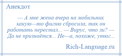 
    — А мне жена вчера на мобильник какую—то фигню сбросила, так он работать перестал... — Вирус, что ли? — Да не признаётся... Не—а, похоже, утюг...