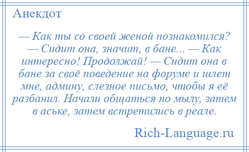 
    — Как ты со своей женой познакомился? — Сидит она, значит, в бане... — Как интересно! Продолжай! — Сидит она в бане за своё поведение на форуме и шлет мне, админу, слезное письмо, чтобы я её разбанил. Начали общаться по мылу, затем в аське, затем встретились в реале.