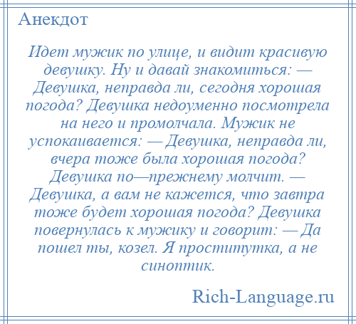 
    Идет мужик по улице, и видит красивую девушку. Ну и давай знакомиться: — Девушка, неправда ли, сегодня хорошая погода? Девушка недоуменно посмотрела на него и промолчала. Мужик не успокаивается: — Девушка, неправда ли, вчера тоже была хорошая погода? Девушка по—прежнему молчит. — Девушка, а вам не кажется, что завтра тоже будет хорошая погода? Девушка повернулась к мужику и говорит: — Да пошел ты, козел. Я проститутка, а не синоптик.