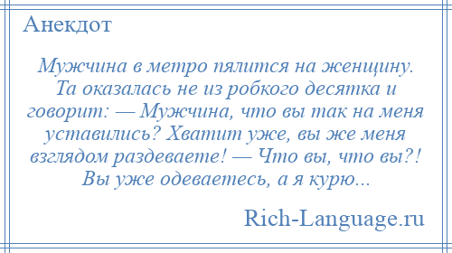 
    Мужчина в метро пялится на женщину. Та оказалась не из робкого десятка и говорит: — Мужчина, что вы так на меня уставились? Хватит уже, вы же меня взглядом раздеваете! — Что вы, что вы?! Вы уже одеваетесь, а я курю...