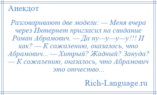
    Разговаривают две модели: — Меня вчера через Интернет пригласил на свидание Роман Абрамович. — Да ну—у—у—у!!! И как? — К сожалению, оказалось, что Абрамович... — Хитрый? Жадный? Зануда? — К сожалению, оказалось, что Абрамович это отчество...