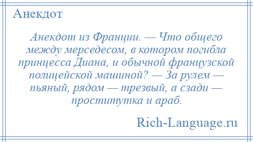 
    Анекдот из Франции. — Что общего между мерседесом, в котором погибла принцесса Диана, и обычной французской полицейской машиной? — За рулем — пьяный, рядом — трезвый, а сзади — проститутка и араб.