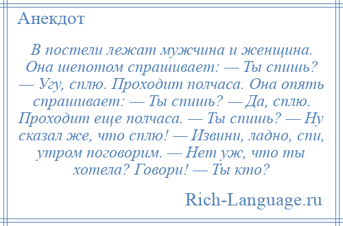 
    В постели лежат мужчина и женщина. Она шепотом спрашивает: — Ты спишь? — Угу, сплю. Проходит полчаса. Она опять спрашивает: — Ты спишь? — Да, сплю. Проходит еще полчаса. — Ты спишь? — Ну сказал же, что сплю! — Извини, ладно, спи, утром поговорим. — Нет уж, что ты хотела? Говори! — Ты кто?