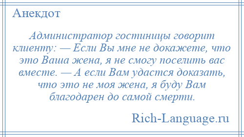 
    Администратор гостиницы говорит клиенту: — Если Вы мне не докажете, что это Ваша жена, я не смогу поселить вас вместе. — А если Вам удастся доказать, что это не моя жена, я буду Вам благодарен до самой смерти.