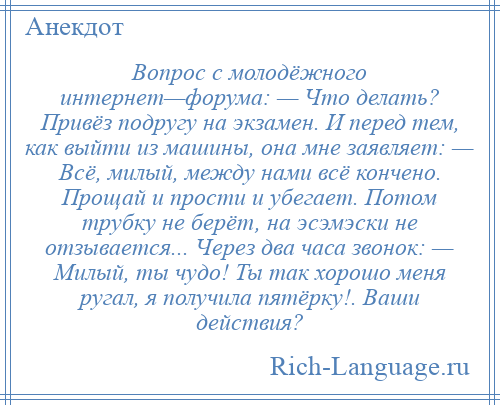 
    Вопрос с молодёжного интернет—форума: — Что делать? Привёз подругу на экзамен. И перед тем, как выйти из машины, она мне заявляет: — Всё, милый, между нами всё кончено. Прощай и прости и убегает. Потом трубку не берёт, на эсэмэски не отзывается... Через два часа звонок: — Милый, ты чудо! Ты так хорошо меня ругал, я получила пятёрку!. Ваши действия?