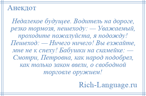 
    Недалекое будущее. Водитель на дороге, резко тормозя, пешеходу: — Уважаемый, проходите пожалуйста, я подожду! Пешеход: — Ничего ничего! Вы езжайте, мне не к спеху! Бабушки на скамейке: — Смотри, Петровна, как народ подобрел, как только закон ввели, о свободной торговле оружием!