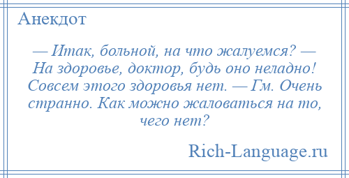 
    — Итак, больной, на что жалуемся? — На здоровье, доктор, будь оно неладно! Совсем этого здоровья нет. — Гм. Очень странно. Как можно жаловаться на то, чего нет?