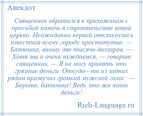 
    Священник обратился к прихожанам с просьбой помочь в строительстве новой церкви. Неожиданно первой откликнулась известная всему городу проститутка: — Батюшка, вношу две тысячи долларов. — Хотя мы и очень нуждаемся, — говорит священник, — Я не могу принять эти грязные деньги. Откуда—то из задних рядом прозвучал громкий мужской голос: — Берите, батюшка! Ведь это же наши деньги!