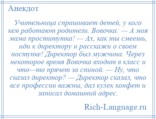 
    Учительница спрашивает детей, у кого кем работают родители. Вовочка: — А моя мама проститутка! — Ах, как ты смеешь, иди к директору и расскажи о своем поступке! Директор был мужчина. Через некоторое время Вовочка входит в класс и что—то прячет за спиной. — Ну, что сказал директор? — Директор сказал, что все профессии важны, дал кулек конфет и записал домашний адрес.