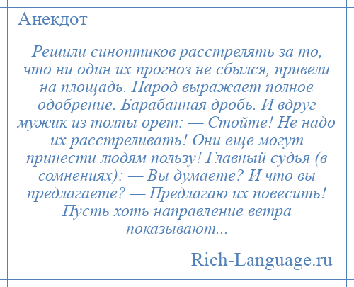 
    Решили синоптиков расстрелять за то, что ни один их прогноз не сбылся, привели на площадь. Народ выражает полное одобрение. Барабанная дробь. И вдруг мужик из толпы орет: — Стойте! Не надо их расстреливать! Они еще могут принести людям пользу! Главный судья (в сомнениях): — Вы думаете? И что вы предлагаете? — Предлагаю их повесить! Пусть хоть направление ветра показывают...