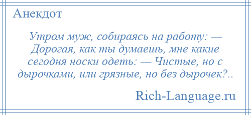 
    Утром муж, собираясь на работу: — Дорогая, как ты думаешь, мне какие сегодня носки одеть: — Чистые, но с дырочками, или грязные, но без дырочек?..