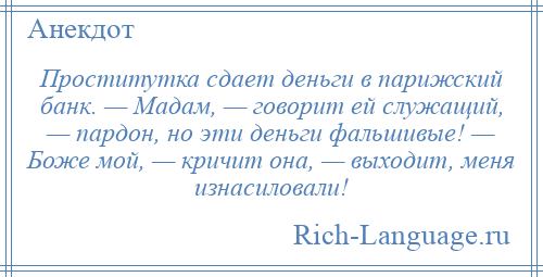 
    Проститутка сдает деньги в парижский банк. — Мадам, — говорит ей служащий, — пардон, но эти деньги фальшивые! — Боже мой, — кричит она, — выходит, меня изнасиловали!