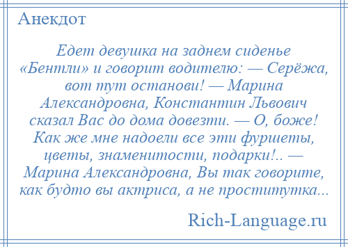 
    Едет девушка на заднем сиденье «Бентли» и говорит водителю: — Серёжа, вот тут останови! — Марина Александровна, Константин Львович сказал Вас до дома довезти. — О, боже! Как же мне надоели все эти фуршеты, цветы, знаменитости, подарки!.. — Марина Александровна, Вы так говорите, как будто вы актриса, а не проститутка...