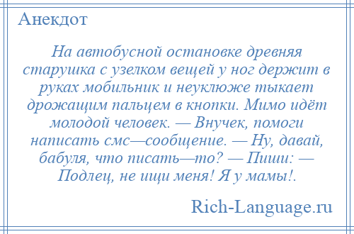 
    На автобусной остановке древняя старушка с узелком вещей у ног держит в руках мобильник и неуклюже тыкает дрожащим пальцем в кнопки. Мимо идёт молодой человек. — Внучек, помоги написать смс—сообщение. — Ну, давай, бабуля, что писать—то? — Пиши: — Подлец, не ищи меня! Я у мамы!.