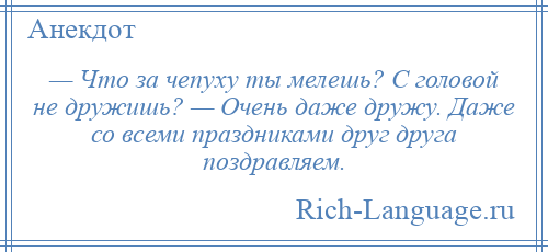 
    — Что за чепуху ты мелешь? С головой не дружишь? — Очень даже дружу. Даже со всеми праздниками друг друга поздравляем.