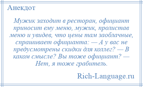 
    Мужик заходит в ресторан, официант приносит ему меню, мужик, пролистав меню и увидев, что цены там заоблачные, спрашивает официанта: — А у вас не предусмотрены скидки для коллег? — В каком смысле? Вы тоже официант? — Нет, я тоже грабитель.