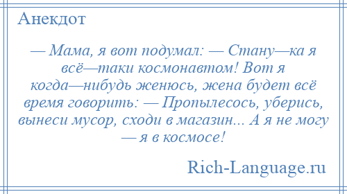 
    — Мама, я вот подумал: — Стану—ка я всё—таки космонавтом! Вот я когда—нибудь женюсь, жена будет всё время говорить: — Пропылесось, уберись, вынеси мусор, сходи в магазин... А я не могу — я в космосе!