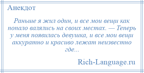 
    Раньше я жил один, и все мои вещи как попало валялись на своих местах. — Теперь у меня появилась девушка, и все мои вещи аккуратно и красиво лежат неизвестно где...