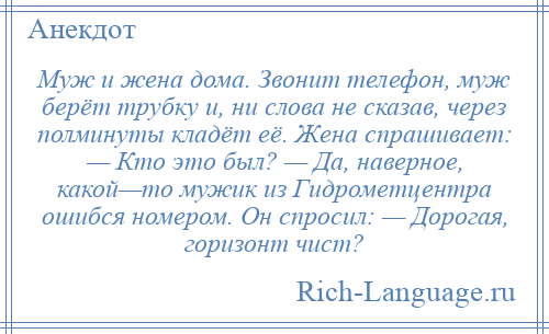 
    Муж и жена дома. Звонит телефон, муж берёт трубку и, ни слова не сказав, через полминуты кладёт её. Жена спрашивает: — Кто это был? — Да, наверное, какой—то мужик из Гидрометцентра ошибся номером. Он спросил: — Дорогая, горизонт чист?