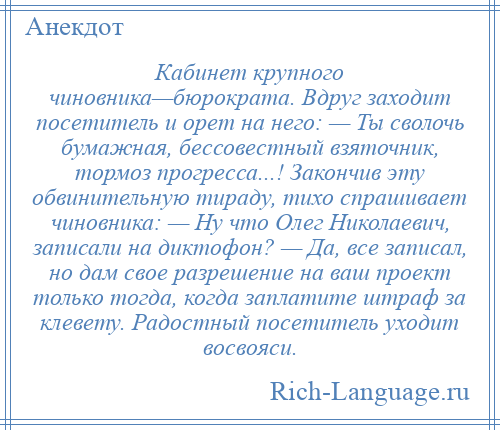 
    Кабинет крупного чиновника—бюрократа. Вдруг заходит посетитель и орет на него: — Ты сволочь бумажная, бессовестный взяточник, тормоз прогресса...! Закончив эту обвинительную тираду, тихо спрашивает чиновника: — Ну что Олег Николаевич, записали на диктофон? — Да, все записал, но дам свое разрешение на ваш проект только тогда, когда заплатите штраф за клевету. Радостный посетитель уходит восвояси.