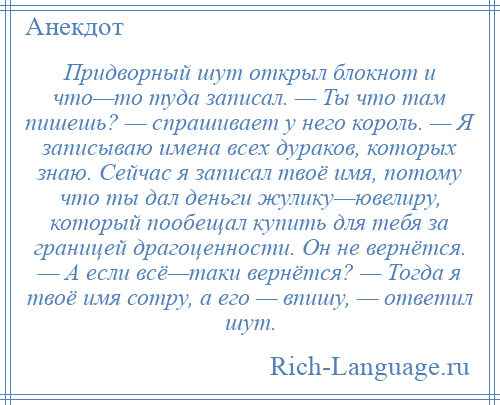 
    Придворный шут открыл блокнот и что—то туда записал. — Ты что там пишешь? — спрашивает у него король. — Я записываю имена всех дураков, которых знаю. Сейчас я записал твоё имя, потому что ты дал деньги жулику—ювелиру, который пообещал купить для тебя за границей драгоценности. Он не вернётся. — А если всё—таки вернётся? — Тогда я твоё имя сотру, а его — впишу, — ответил шут.