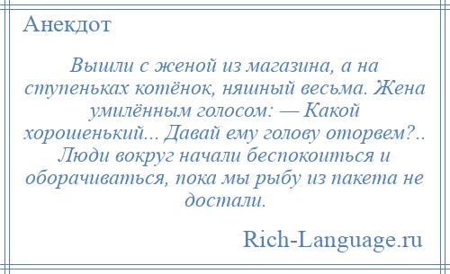 
    Вышли с женой из магазина, а на ступеньках котёнок, няшный весьма. Жена умилённым голосом: — Какой хорошенький... Давай ему голову оторвем?.. Люди вокруг начали беспокоиться и оборачиваться, пока мы рыбу из пакета не достали.