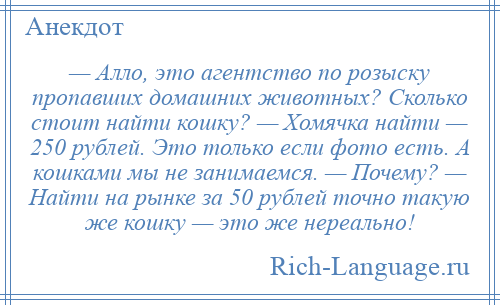 
    — Алло, это агентство по розыску пропавших домашних животных? Сколько стоит найти кошку? — Хомячка найти — 250 рублей. Это только если фото есть. А кошками мы не занимаемся. — Почему? — Найти на рынке за 50 рублей точно такую же кошку — это же нереально!