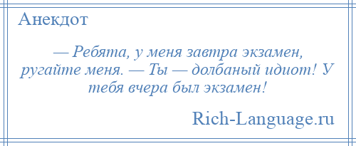 
    — Ребята, у меня завтра экзамен, ругайте меня. — Ты — долбаный идиот! У тебя вчера был экзамен!