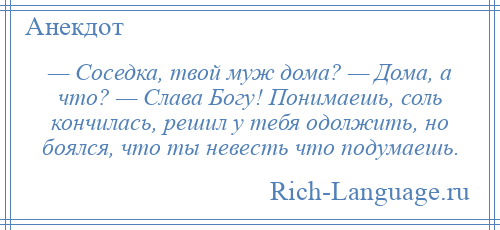 
    — Соседка, твой муж дома? — Дома, а что? — Слава Богу! Понимаешь, соль кончилась, решил у тебя одолжить, но боялся, что ты невесть что подумаешь.