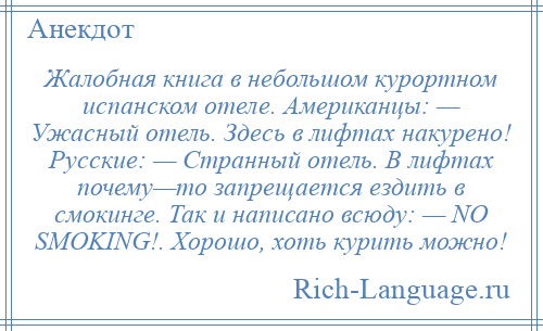 
    Жалобная книга в небольшом курортном испанском отеле. Американцы: — Ужасный отель. Здесь в лифтах накурено! Русские: — Странный отель. В лифтах почему—то запрещается ездить в смокинге. Так и написано всюду: — NO SMOKING!. Хорошо, хоть курить можно!