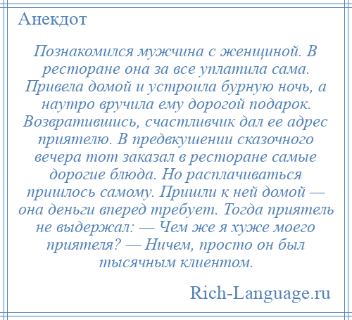 
    Познакомился мужчина с женщиной. В ресторане она за все уплатила сама. Привела домой и устроила бурную ночь, а наутро вручила ему дорогой подарок. Возвратившись, счастливчик дал ее адрес приятелю. В предвкушении сказочного вечера тот заказал в ресторане самые дорогие блюда. Но расплачиваться пришлось самому. Пришли к ней домой — она деньги вперед требует. Тогда приятель не выдержал: — Чем же я хуже моего приятеля? — Ничем, просто он был тысячным клиентом.