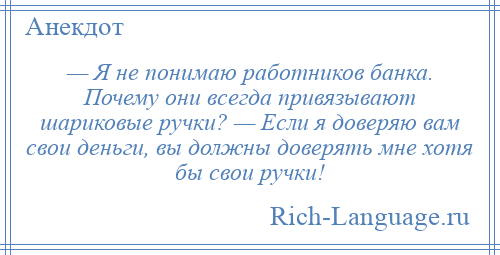 
    — Я не понимаю работников банка. Почему они всегда привязывают шариковые ручки? — Если я доверяю вам свои деньги, вы должны доверять мне хотя бы свои ручки!