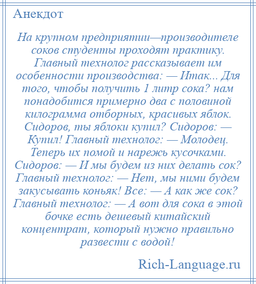 
    На крупном предприятии—производителе соков студенты проходят практику. Главный технолог рассказывает им особенности производства: — Итак... Для того, чтобы получить 1 литр сока? нам понадобится примерно два с половиной килограмма отборных, красивых яблок. Сидоров, ты яблоки купил? Сидоров: — Купил! Главный технолог: — Молодец. Теперь их помой и нарежь кусочками. Сидоров: — И мы будем из них делать сок? Главный технолог: — Нет, мы ними будем закусывать коньяк! Все: — А как же сок? Главный технолог: — А вот для сока в этой бочке есть дешевый китайский концентрат, который нужно правильно развести с водой!