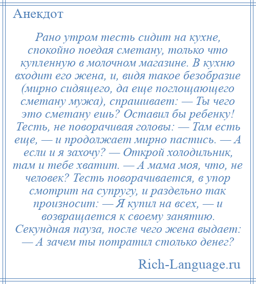 
    Рано утром тесть сидит на кухне, спокойно поедая сметану, только что купленную в молочном магазине. В кухню входит его жена, и, видя такое безобразие (мирно сидящего, да еще поглощающего сметану мужа), спрашивает: — Ты чего это сметану ешь? Оставил бы ребенку! Тесть, не поворачивая головы: — Там есть еще, — и продолжает мирно пастись. — А если и я захочу? — Открой холодильник, там и тебе хватит. — А мама моя, что, не человек? Тесть поворачивается, в упор смотрит на супругу, и раздельно так произносит: — Я купил на всех, — и возвращается к своему занятию. Секундная пауза, после чего жена выдает: — А зачем ты потратил столько денег?