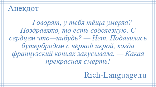 
    — Говорят, у тебя тёща умерла? Поздравляю, то есть соболезную. С сердцем что—нибудь? — Нет. Подавилась бутербродом с чёрной икрой, когда французский коньяк закусывала. — Какая прекрасная смерть!