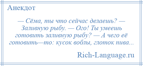 
    — Сёма, ты что сейчас делаешь? — Заливную рыбу. — Ого! Ты умеешь готовить заливную рыбу? — А чего её готовить—то: кусок воблы, глоток пива...