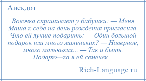 
    Вовочка спрашивает у бабушки: — Меня Маша к себе на день рождения пригласила. Что ей лучше подарить: — Один большой подарок или много маленьких? — Наверное, много мальньких... — Так и быть. Подарю—ка я ей семечек...