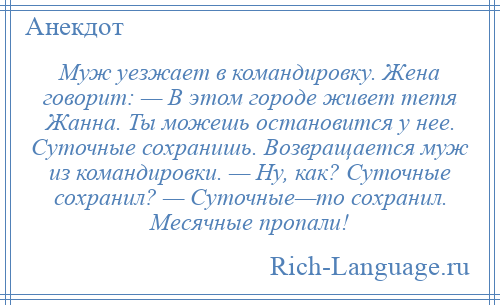 
    Муж уезжает в командировку. Жена говорит: — В этом городе живет тетя Жанна. Ты можешь остановится у нее. Суточные сохранишь. Возвращается муж из командировки. — Ну, как? Суточные сохранил? — Суточные—то сохранил. Месячные пропали!