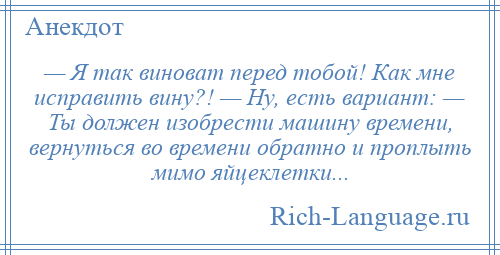 
    — Я так виноват перед тобой! Как мне исправить вину?! — Ну, есть вариант: — Ты должен изобрести машину времени, вернуться во времени обратно и проплыть мимо яйцеклетки...
